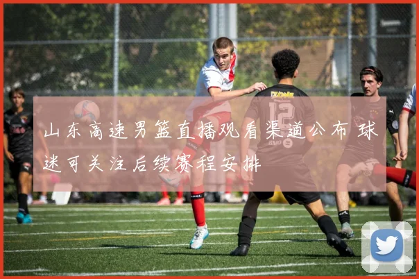 山东高速男篮直播观看渠道公布 球迷可关注后续赛程安排