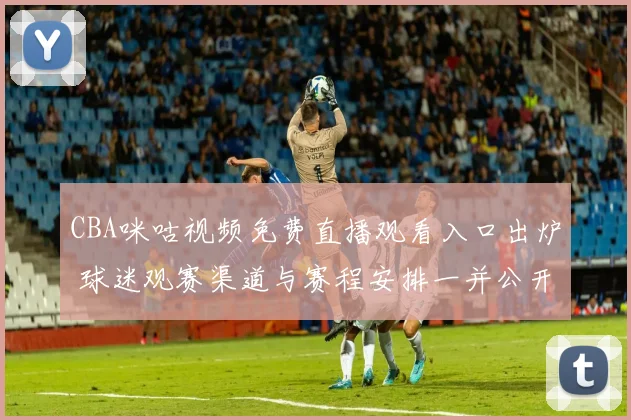 CBA咪咕视频免费直播观看入口出炉 球迷观赛渠道与赛程安排一并公开