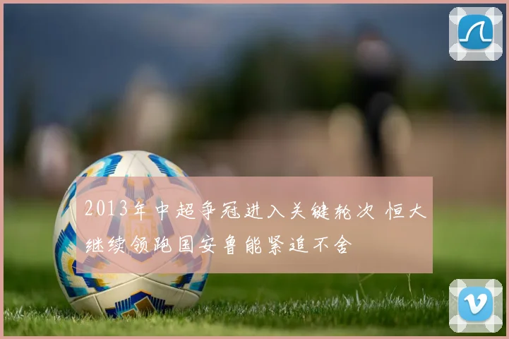 2013年中超争冠进入关键轮次 恒大继续领跑国安鲁能紧追不舍