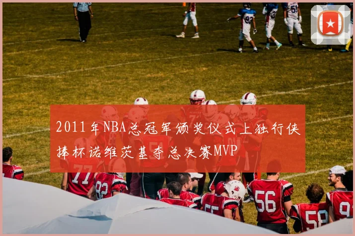 2011年NBA总冠军颁奖仪式上独行侠捧杯诺维茨基夺总决赛MVP