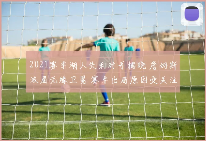 2021赛季湖人失利对手揭晓 詹姆斯浓眉无缘卫冕 赛季出局原因受关注