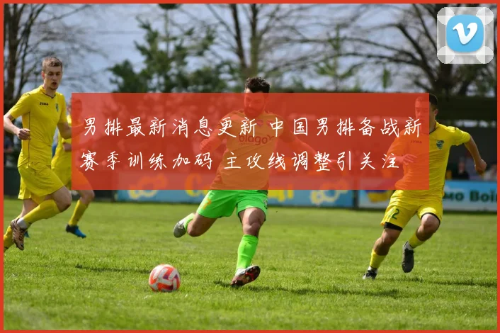 男排最新消息更新 中国男排备战新赛季训练加码 主攻线调整引关注