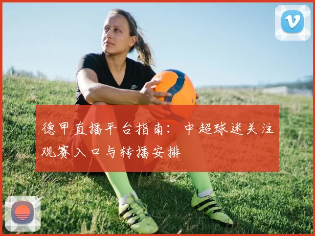 德甲直播平台指南：中超球迷关注观赛入口与转播安排