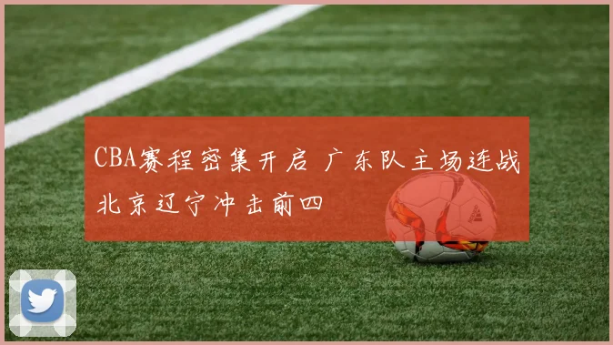 CBA赛程密集开启 广东队主场连战北京辽宁冲击前四