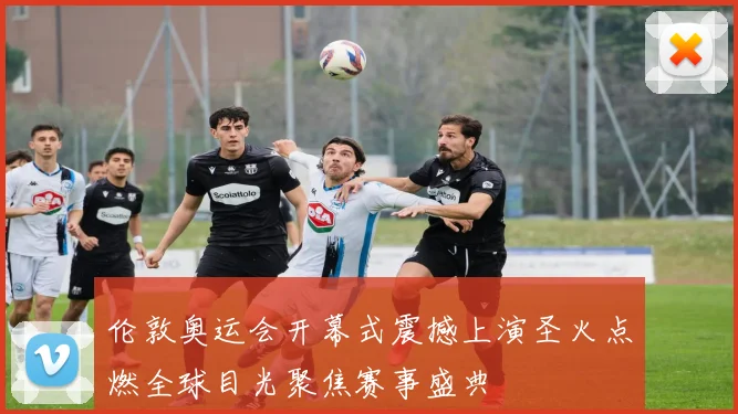 伦敦奥运会开幕式震撼上演圣火点燃全球目光聚焦赛事盛典