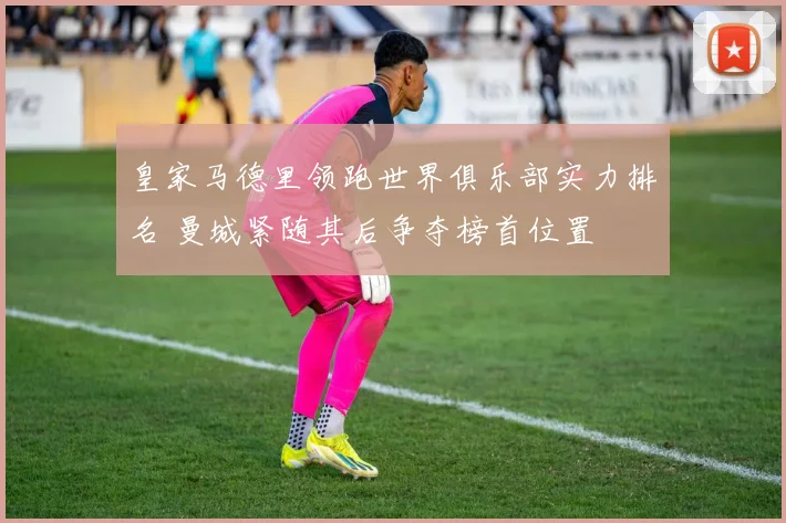 皇家马德里领跑世界俱乐部实力排名 曼城紧随其后争夺榜首位置