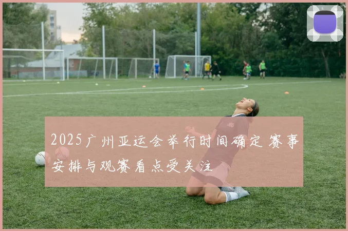 2025广州亚运会举行时间确定 赛事安排与观赛看点受关注