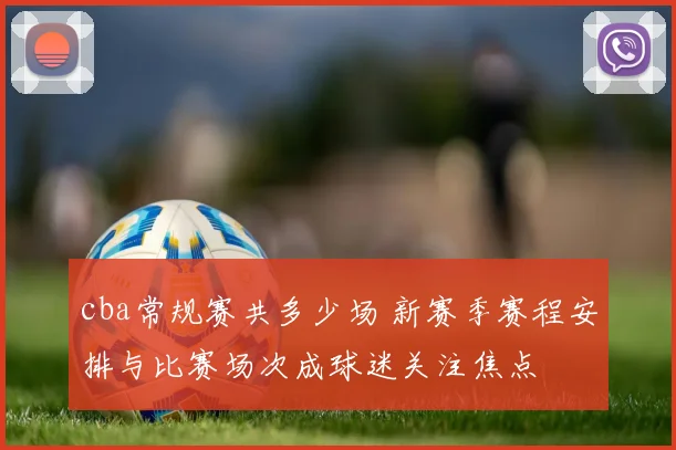 cba常规赛共多少场 新赛季赛程安排与比赛场次成球迷关注焦点