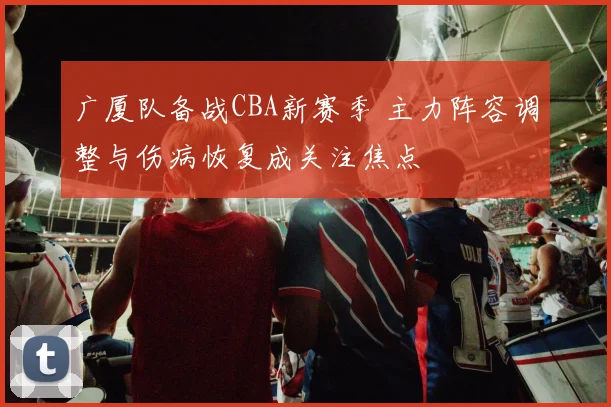 广厦队备战CBA新赛季 主力阵容调整与伤病恢复成关注焦点