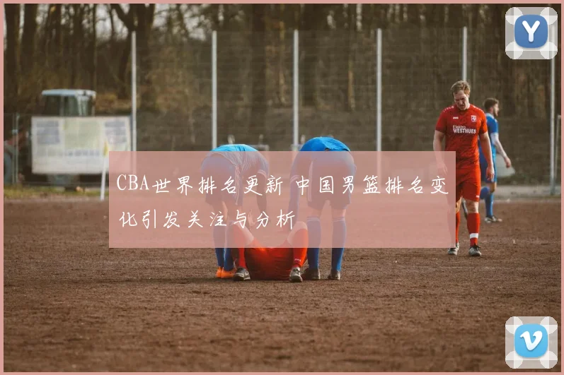 CBA世界排名更新 中国男篮排名变化引发关注与分析