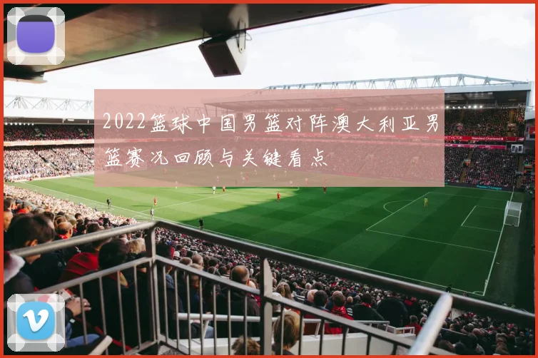 2022篮球中国男篮对阵澳大利亚男篮赛况回顾与关键看点