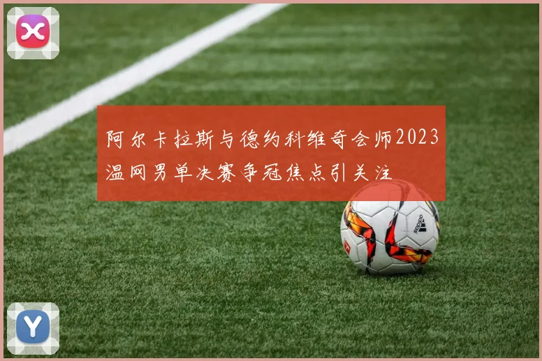 阿尔卡拉斯与德约科维奇会师2023温网男单决赛争冠焦点引关注