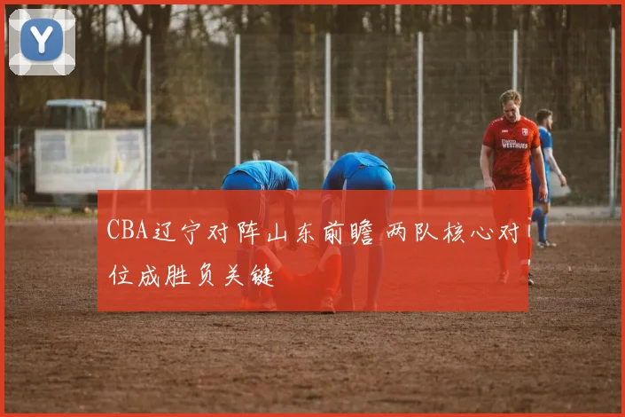 CBA辽宁对阵山东前瞻 两队核心对位成胜负关键