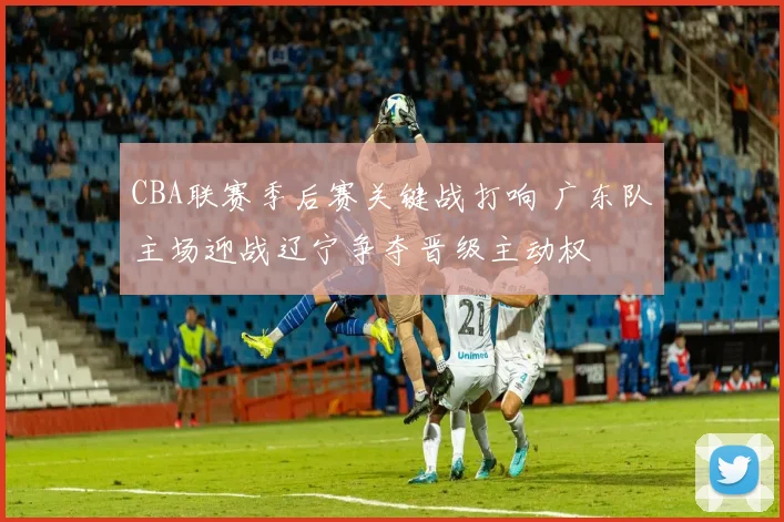 CBA联赛季后赛关键战打响 广东队主场迎战辽宁争夺晋级主动权