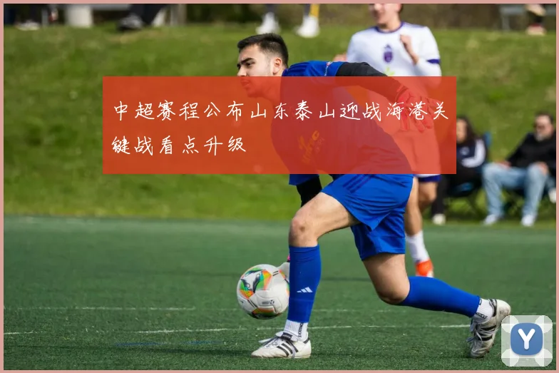 中超赛程公布山东泰山迎战海港关键战看点升级