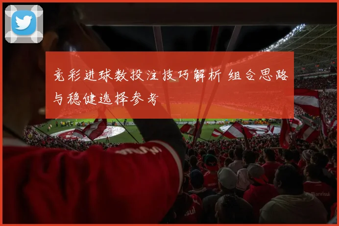 竞彩进球数投注技巧解析 组合思路与稳健选择参考