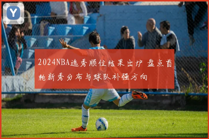 2024NBA选秀顺位结果出炉 盘点首轮新秀分布与球队补强方向