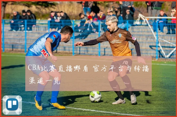 CBA比赛直播哪看 官方平台与转播渠道一览