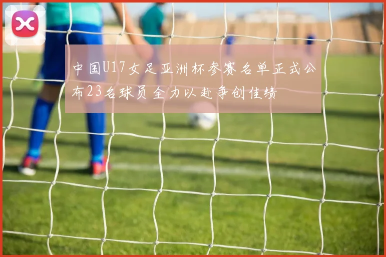 中国U17女足亚洲杯参赛名单正式公布23名球员全力以赴争创佳绩