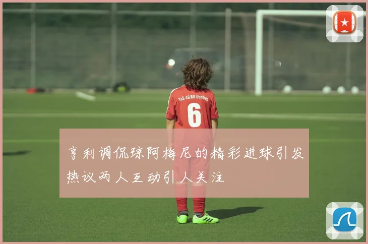亨利调侃琼阿梅尼的精彩进球引发热议两人互动引人关注