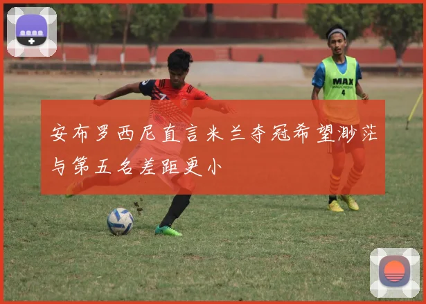 安布罗西尼直言米兰夺冠希望渺茫与第五名差距更小