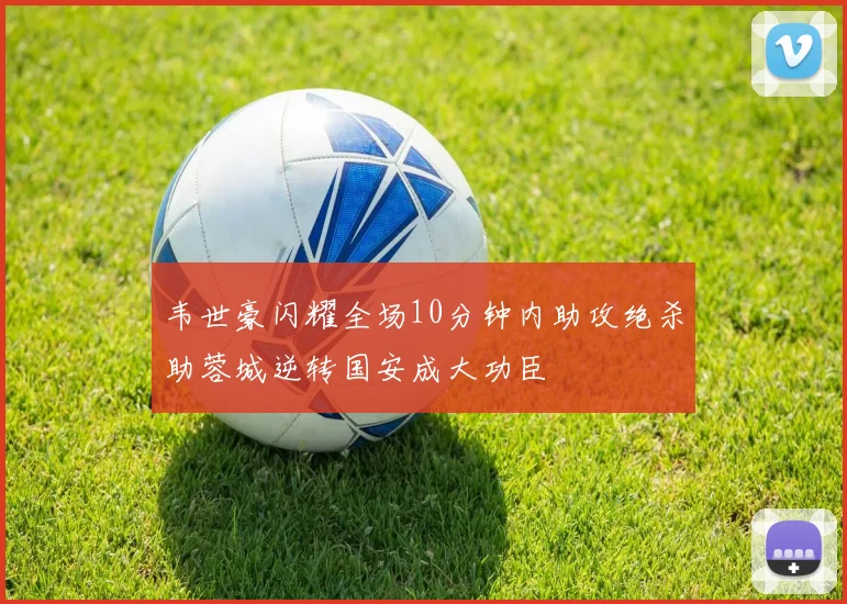 韦世豪闪耀全场10分钟内助攻绝杀助蓉城逆转国安成大功臣