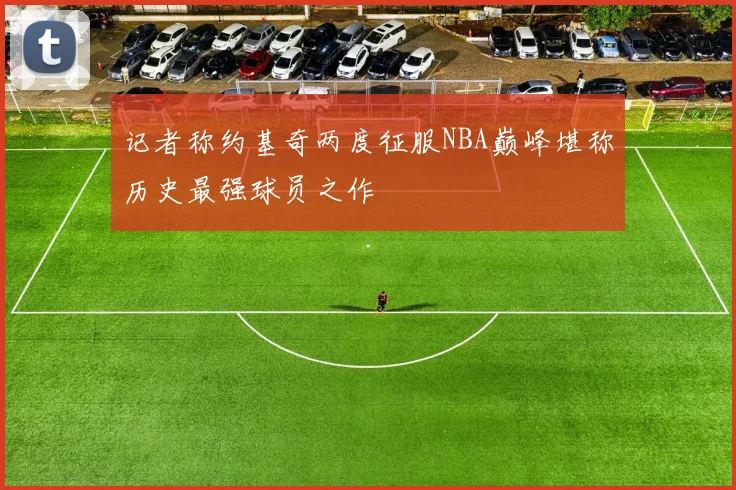 记者称约基奇两度征服NBA巅峰堪称历史最强球员之作