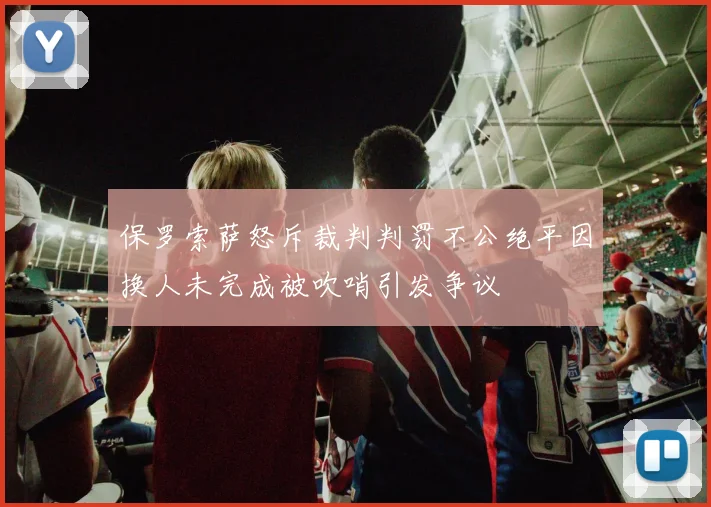 保罗索萨怒斥裁判判罚不公绝平因换人未完成被吹哨引发争议