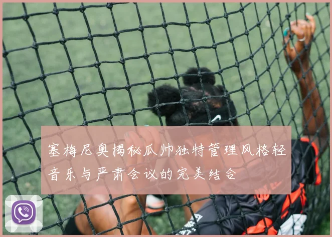 塞梅尼奥揭秘瓜帅独特管理风格轻音乐与严肃会议的完美结合