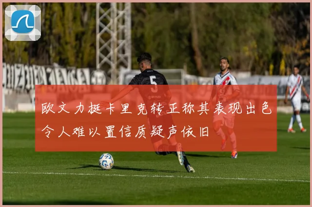 欧文力挺卡里克转正称其表现出色令人难以置信质疑声依旧