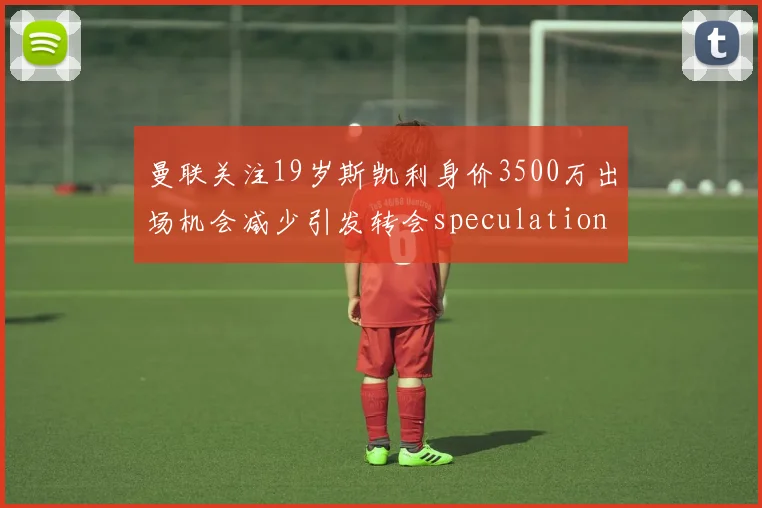 曼联关注19岁斯凯利身价3500万出场机会减少引发转会speculation