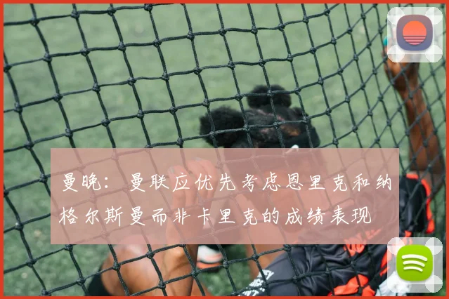 曼晚：曼联应优先考虑恩里克和纳格尔斯曼而非卡里克的成绩表现